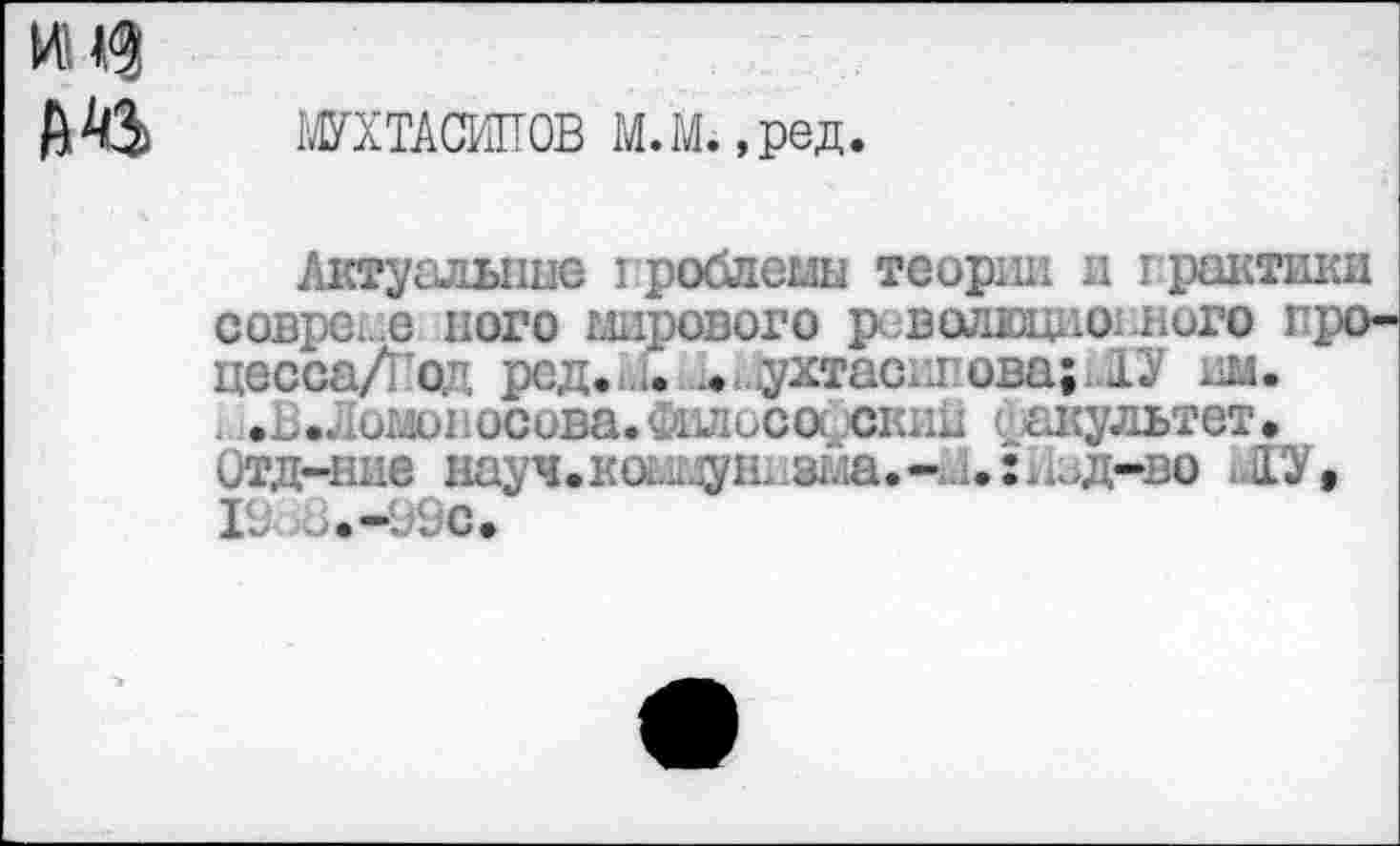 ﻿мн?
А % МУХТАСШТОВ М. М., ред.
Актуальные гроблеыы теории и грактики севре, е него мирового р.волюцномюго гро-цессаДод ред. .. ухтасипова; ГУ нм.
.В.Ломопосова.Филосо(.скин ( акультет.
Отд-ние науч.коммуниз1ла.-й1.:Изд-во ЛУ, 19 а.-99с.